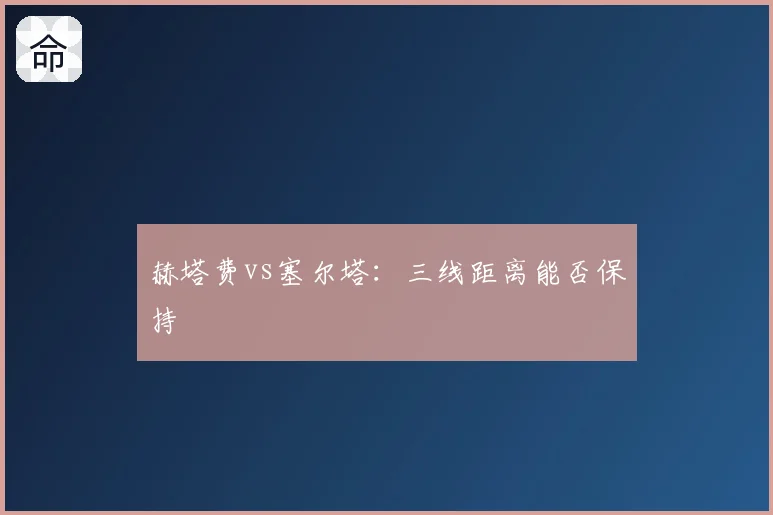 赫塔费vs塞尔塔：三线距离能否保持